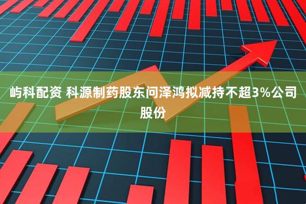 屿科配资 科源制药股东问泽鸿拟减持不超3%公司股份