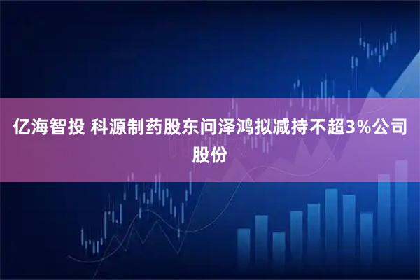 亿海智投 科源制药股东问泽鸿拟减持不超3%公司股份