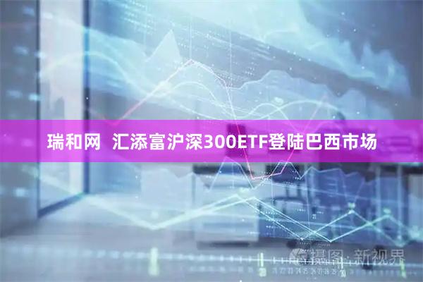 瑞和网  汇添富沪深300ETF登陆巴西市场