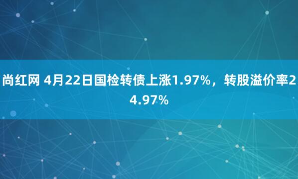尚红网 4月22日国检转债上涨1.97%,转股溢价率24.97%