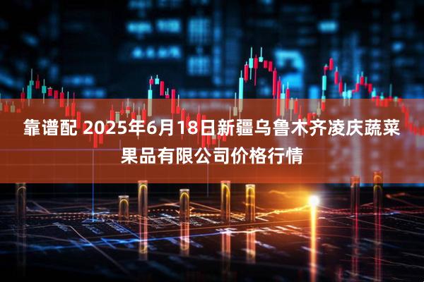 靠谱配 2025年6月18日新疆乌鲁木齐凌庆蔬菜果品有限公司价格行情