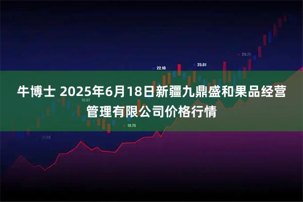 牛博士 2025年6月18日新疆九鼎盛和果品经营管理有限公司价格行情