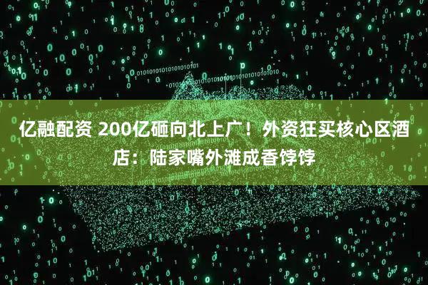 亿融配资 200亿砸向北上广！外资狂买核心区酒店：陆家嘴外滩成香饽饽