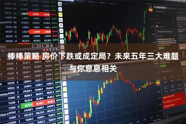 棒棒策略 房价下跌或成定局?未来五年三大难题与你息息相关