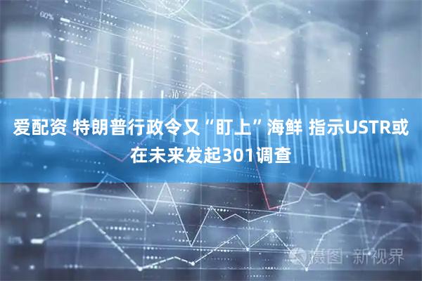 爱配资 特朗普行政令又“盯上”海鲜 指示USTR或在未来发起301调查