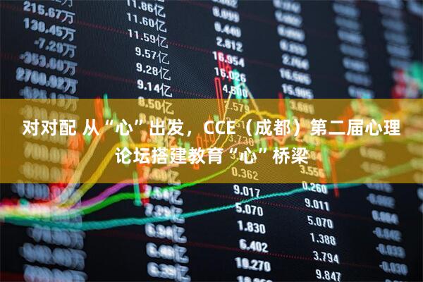 对对配 从“心”出发,CCE(成都)第二届心理论坛搭建教育“心”桥梁