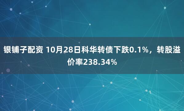 银铺子配资 10月28日科华转债下跌0.1%，转股溢价率238.34%