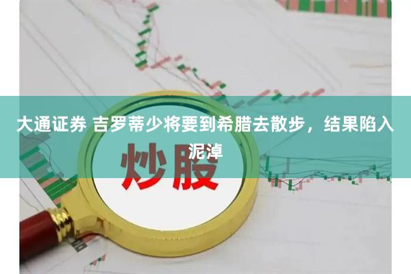 大通证券 吉罗蒂少将要到希腊去散步，结果陷入泥淖
