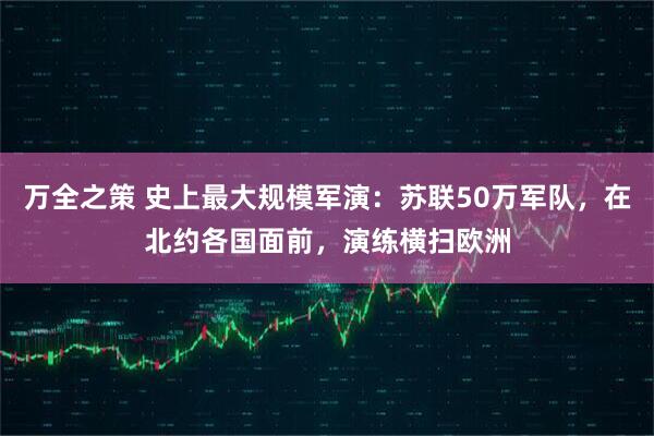 万全之策 史上最大规模军演：苏联50万军队，在北约各国面前，演练横扫欧洲