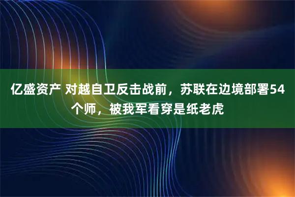亿盛资产 对越自卫反击战前，苏联在边境部署54个师，被我军看穿是纸老虎
