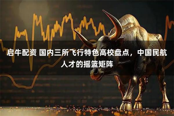启牛配资 国内三所飞行特色高校盘点,中国民航人才的摇篮矩阵