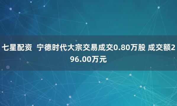 七星配资 宁德时代大宗交易成交0.80万股 成交额296.00万元
