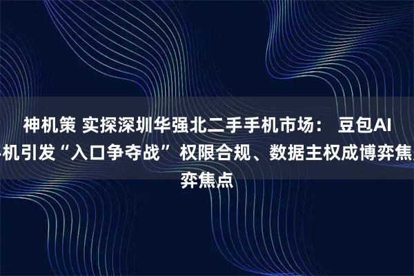 神机策 实探深圳华强北二手手机市场: 豆包AI手机引发“入口争夺战” 权限合规、数据主权成博弈焦点