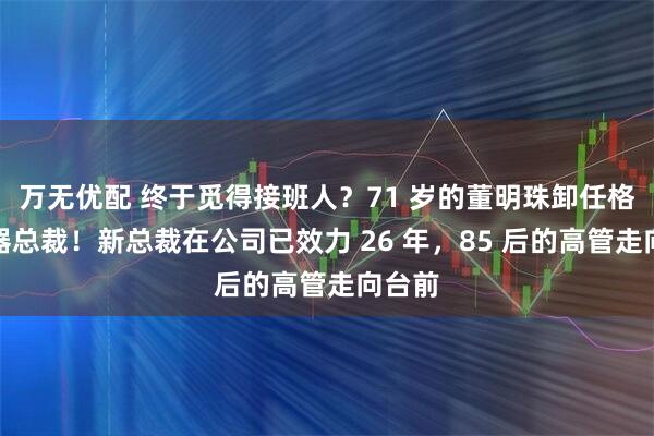 万无优配 终于觅得接班人？71 岁的董明珠卸任格力电器总裁！新总裁在公司已效力 26 年，85 后的高管走向台前
