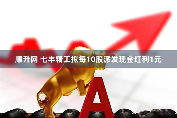 顺升网 七丰精工拟每10股派发现金红利1元