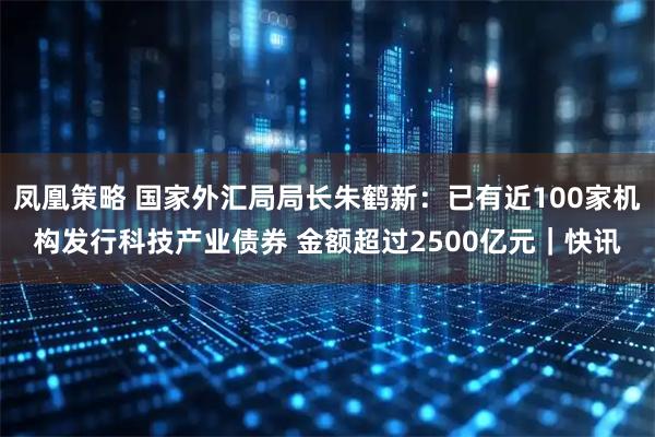 凤凰策略 国家外汇局局长朱鹤新：已有近100家机构发行科技产业债券 金额超过2500亿元｜快讯
