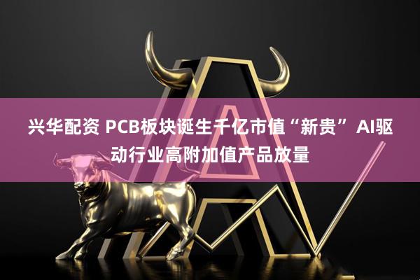 兴华配资 PCB板块诞生千亿市值“新贵” AI驱动行业高附加值产品放量
