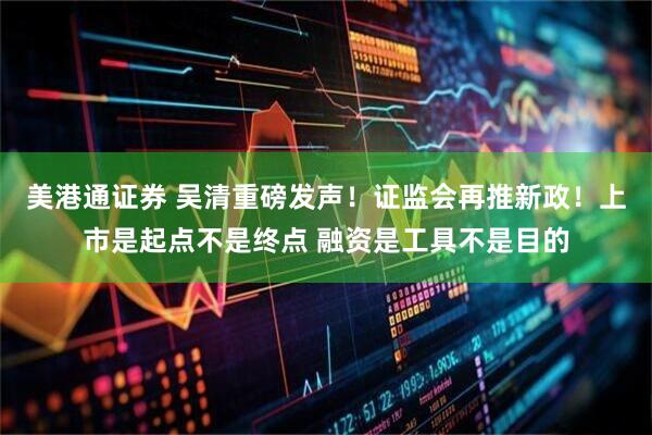 美港通证券 吴清重磅发声！证监会再推新政！上市是起点不是终点 融资是工具不是目的