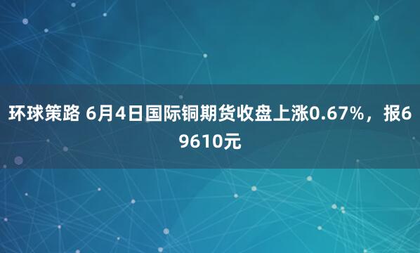 环球策路 6月4日国际铜期货收盘上涨0.67%，报69610元