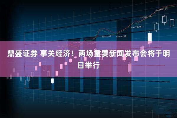 鼎盛证券 事关经济！两场重要新闻发布会将于明日举行