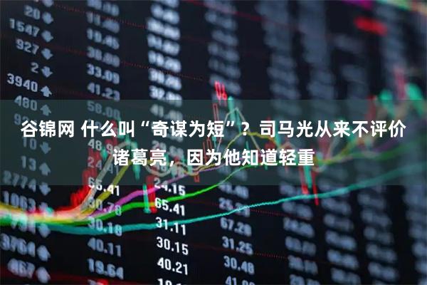 谷锦网 什么叫“奇谋为短”？司马光从来不评价诸葛亮，因为他知道轻重