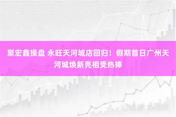 聚宏鑫操盘 永旺天河城店回归！假期首日广州天河城焕新亮相受热捧