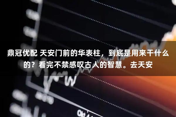 鼎冠优配 天安门前的华表柱，到底是用来干什么的？看完不禁感叹古人的智慧。去天安