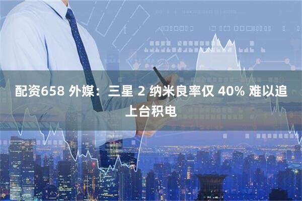 配资658 外媒：三星 2 纳米良率仅 40% 难以追上台积电