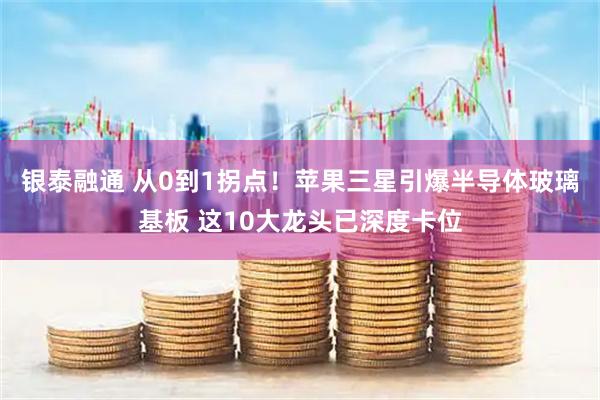 银泰融通 从0到1拐点！苹果三星引爆半导体玻璃基板 这10大龙头已深度卡位